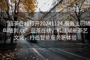 “品茶在線打開20241124.服務上門隨叫隨到.cc”品茶在線，科技賦能茶藝文化，打造智能服務新體驗