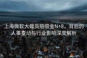 上海微軟大裁員賠償金N+8，背后的人事變動與行業影響深度解析