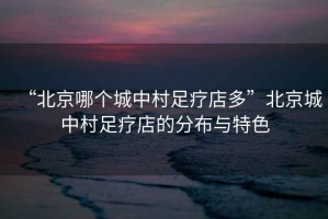 “北京哪個(gè)城中村足療店多”北京城中村足療店的分布與特色