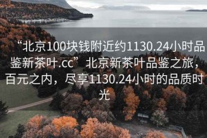 “北京100塊錢附近約1130.24小時品鑒新茶葉.cc”北京新茶葉品鑒之旅，百元之內，盡享1130.24小時的品質時光
