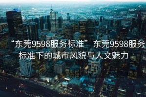 “東莞9598服務標準”東莞9598服務標準下的城市風貌與人文魅力