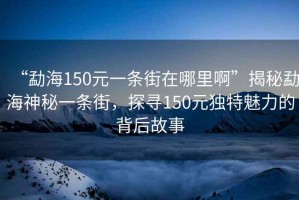 “勐海150元一條街在哪里啊”揭秘勐海神秘一條街，探尋150元獨特魅力的背后故事