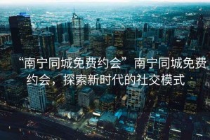 “南寧同城免費約會”南寧同城免費約會，探索新時代的社交模式