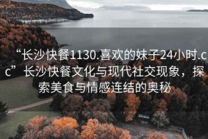 “長沙快餐1130.喜歡的妹子24小時.cc”長沙快餐文化與現代社交現象，探索美食與情感連結的奧秘