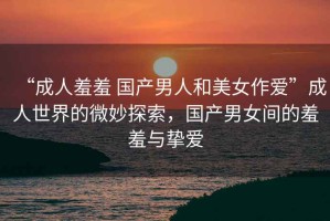 “成人羞羞 國產男人和美女作愛”成人世界的微妙探索，國產男女間的羞羞與摯愛