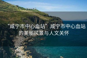 “咸寧市中心血站”咸寧市中心血站的美麗風景與人文關懷