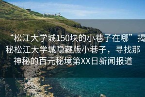 “松江大學城150塊的小巷子在哪”揭秘松江大學城隱藏版小巷子，尋找那神秘的百元秘境第XX日新聞報道