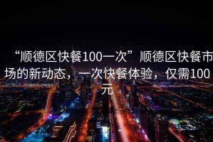 “順德區快餐100一次”順德區快餐市場的新動態，一次快餐體驗，僅需100元