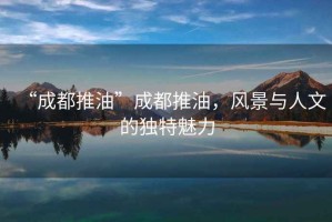 “成都推油”成都推油，風景與人文的獨特魅力