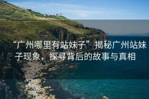 “廣州哪里有站妹子”揭秘廣州站妹子現(xiàn)象，探尋背后的故事與真相