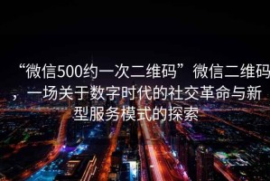 “微信500約一次二維碼”微信二維碼，一場(chǎng)關(guān)于數(shù)字時(shí)代的社交革命與新型服務(wù)模式的探索