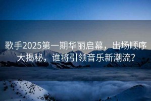 歌手2025第一期華麗啟幕，出場順序大揭秘，誰將引領音樂新潮流？