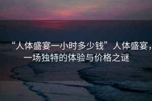 “人體盛宴一小時多少錢”人體盛宴，一場獨特的體驗與價格之謎