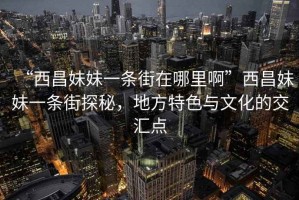 “西昌妹妹一條街在哪里啊”西昌妹妹一條街探秘，地方特色與文化的交匯點