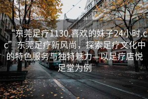 “東莞足療1130.喜歡的妹子24小時(shí).cc”東莞足療新風(fēng)尚，探索足療文化中的特色服務(wù)與獨(dú)特魅力—以足療店悅足堂為例