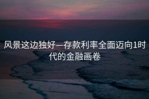風(fēng)景這邊獨好—存款利率全面邁向1時代的金融畫卷