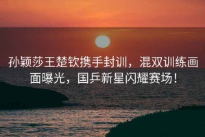 孫穎莎王楚欽攜手封訓，混雙訓練畫面曝光，國乒新星閃耀賽場！