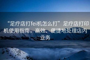 “足療店打fei機(jī)怎么打”足療店打印機(jī)使用指南，高效、便捷地處理店內(nèi)業(yè)務(wù)