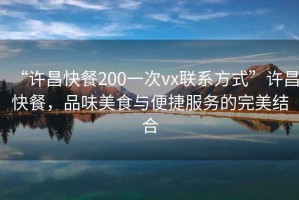 “許昌快餐200一次vx聯(lián)系方式”許昌快餐，品味美食與便捷服務(wù)的完美結(jié)合