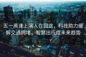 五一高速上演人在囧途，科技助力緩解交通擁堵，智慧出行成未來趨勢