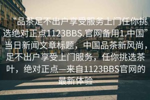 “品茶足不出戶享受服務(wù)上門(mén)任你挑選絕對(duì)正點(diǎn)1123BBS.官網(wǎng)備用1.中國(guó)”當(dāng)日新聞文章標(biāo)題，中國(guó)品茶新風(fēng)尚，足不出戶享受上門(mén)服務(wù)，任你挑選茶葉，絕對(duì)正點(diǎn)—來(lái)自1123BBS官網(wǎng)的最新體驗(yàn)