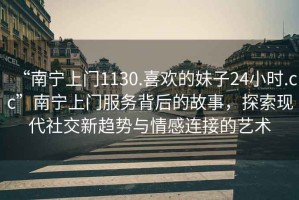 “南寧上門1130.喜歡的妹子24小時.cc”南寧上門服務背后的故事，探索現(xiàn)代社交新趨勢與情感連接的藝術(shù)