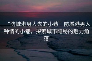 “防城港男人去的小巷”防城港男人鐘情的小巷，探索城市隱秘的魅力角落