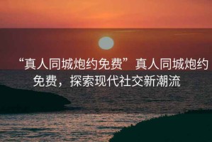 “真人同城炮約免費”真人同城炮約免費，探索現代社交新潮流