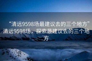“清遠9598場最建議去的三個地方”清遠9598場，探索最建議去的三個地方