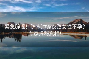 緊急辟謠！防水沖鋒衣致女性不孕？專家揭秘真相！