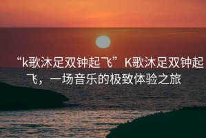 “k歌沐足雙鐘起飛”K歌沐足雙鐘起飛，一場(chǎng)音樂(lè)的極致體驗(yàn)之旅
