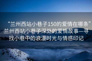 “蘭州西站小巷子150的愛情在哪條”蘭州西站小巷子深處的愛情故事—尋找小巷中的浪漫時光與情感印記