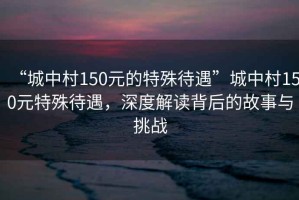 “城中村150元的特殊待遇”城中村150元特殊待遇，深度解讀背后的故事與挑戰