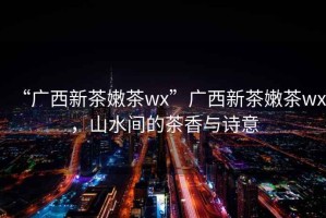 “廣西新茶嫩茶wx”廣西新茶嫩茶wx，山水間的茶香與詩意