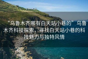 “烏魯木齊哪有白天站小巷的”烏魯木齊科技探索，尋找白天站小巷的科技魅力與獨特風情