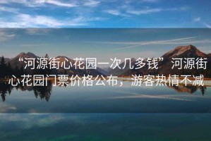 “河源街心花園一次幾多錢(qián)”河源街心花園門(mén)票價(jià)格公布，游客熱情不減