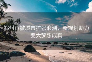 鄭州再掀城市擴張浪潮，新規劃助力變大夢想成真