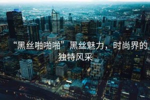 “黑絲啪啪啪”黑絲魅力，時尚界的獨特風采