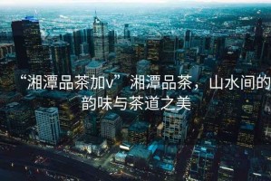 “湘潭品茶加v”湘潭品茶，山水間的韻味與茶道之美