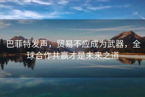 巴菲特發聲，貿易不應成為武器，全球合作共贏才是未來之道