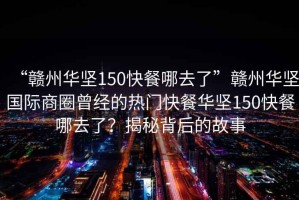 “贛州華堅150快餐哪去了”贛州華堅國際商圈曾經的熱門快餐華堅150快餐哪去了？揭秘背后的故事