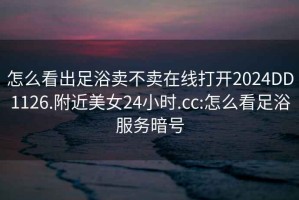 怎么看出足浴賣不賣在線打開2024DD1126.附近美女24小時.cc:怎么看足浴服務(wù)暗號
