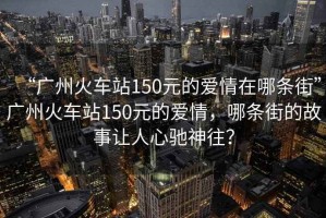 “廣州火車站150元的愛情在哪條街”廣州火車站150元的愛情，哪條街的故事讓人心馳神往？