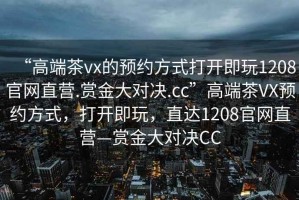 “高端茶vx的預(yù)約方式打開(kāi)即玩1208官網(wǎng)直營(yíng).賞金大對(duì)決.cc”高端茶VX預(yù)約方式，打開(kāi)即玩，直達(dá)1208官網(wǎng)直營(yíng)—賞金大對(duì)決CC