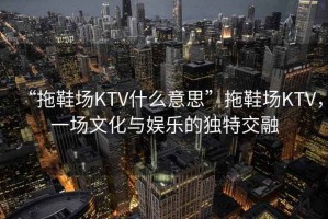 “拖鞋場KTV什么意思”拖鞋場KTV，一場文化與娛樂的獨特交融
