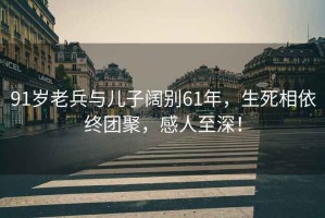 91歲老兵與兒子闊別61年，生死相依終團聚，感人至深！