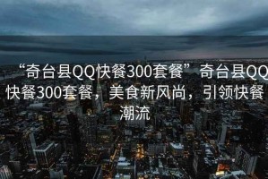 “奇臺縣QQ快餐300套餐”奇臺縣QQ快餐300套餐，美食新風尚，引領快餐潮流