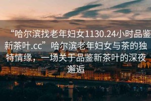 “哈爾濱找老年婦女1130.24小時品鑒新茶葉.cc”哈爾濱老年婦女與茶的獨特情緣，一場關于品鑒新茶葉的深夜邂逅