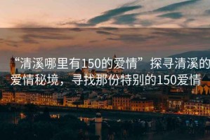 “清溪哪里有150的愛情”探尋清溪的愛情秘境，尋找那份特別的150愛情