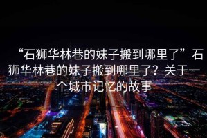 “石獅華林巷的妹子搬到哪里了”石獅華林巷的妹子搬到哪里了？關于一個城市記憶的故事